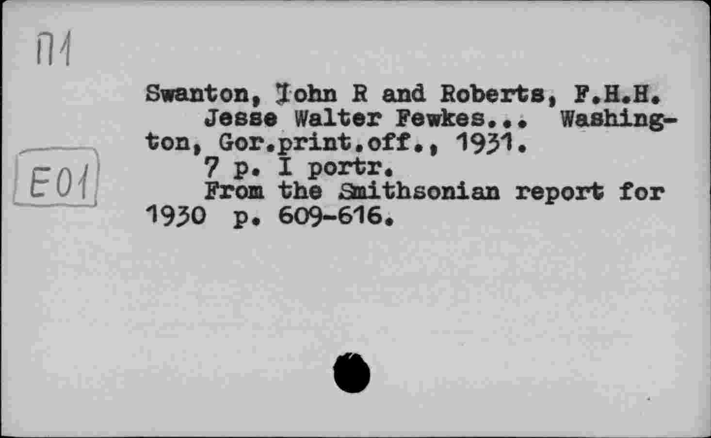 ﻿Swanton, John R and Roberts, F.H.H, Jesse Walter Fewkes... Washington, Gor.print.off•, 1931*
7 p. I portr.
From the Staithsonian report for 1950 p. 609-616.